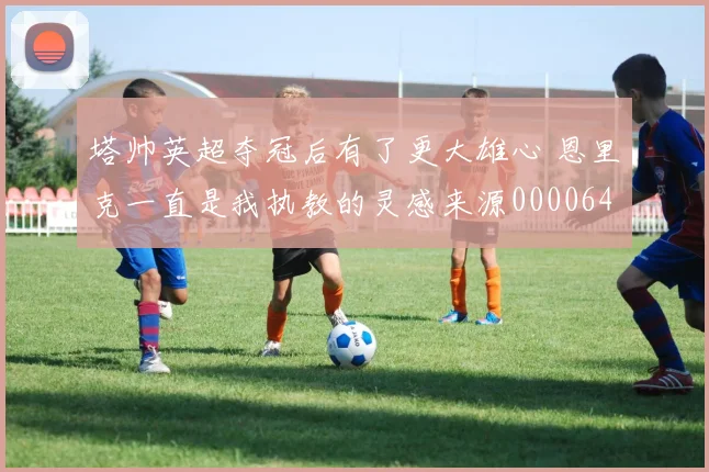 塔帅英超夺冠后有了更大雄心 恩里克一直是我执教的灵感来源0000644